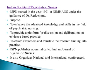 Indian Society of Psychiatric Nurses
 ISPN started in the year 1991 at NIMHANS under the
guidance of Dr. Reddemma.
 Purpose
 To enhance the advanced knowledge and skills in the field
of psychiatric nursing.
 To provide a platform for discussion and deliberation on
evidence based practice.
 To create awareness and translate the research finding into
practice.
 ISPN publishes a journal called Indian Journal of
Psychiatric Nurses.
 It also Organizes National and International conferences.
 