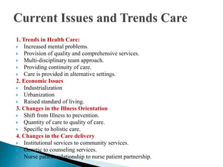1. Trends in Health Care:
 Increased mental problems.
 Provision of quality and comprehensive services.
 Multi-disciplinary team approach.
 Providing continuity of care.
 Care is provided in alternative settings.
2. Economic Issues
 Industrialization
 Urbanization
 Raised standard of living.
3. Changes in the Illness Orientation
 Shift from Illness to prevention.
 Quantity of care to quality of care.
 Specific to holistic care.
4. Changes in the Care delivery
 Institutional services to community services.
 Genetic to counseling services.
 Nurse patient relationship to nurse patient partnership.
 