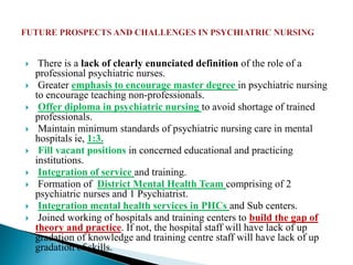  There is a lack of clearly enunciated definition of the role of a
professional psychiatric nurses.
 Greater emphasis to encourage master degree in psychiatric nursing
to encourage teaching non-professionals.
 Offer diploma in psychiatric nursing to avoid shortage of trained
professionals.
 Maintain minimum standards of psychiatric nursing care in mental
hospitals ie, 1:3.
 Fill vacant positions in concerned educational and practicing
institutions.
 Integration of service and training.
 Formation of District Mental Health Team comprising of 2
psychiatric nurses and 1 Psychiatrist.
 Integration mental health services in PHCs and Sub centers.
 Joined working of hospitals and training centers to build the gap of
theory and practice. If not, the hospital staff will have lack of up
gradation of knowledge and training centre staff will have lack of up
gradation of skills.
 