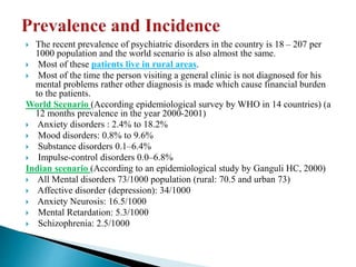  The recent prevalence of psychiatric disorders in the country is 18 – 207 per
1000 population and the world scenario is also almost the same.
 Most of these patients live in rural areas.
 Most of the time the person visiting a general clinic is not diagnosed for his
mental problems rather other diagnosis is made which cause financial burden
to the patients.
World Scenario (According epidemiological survey by WHO in 14 countries) (a
12 months prevalence in the year 2000-2001)
 Anxiety disorders : 2.4% to 18.2%
 Mood disorders: 0.8% to 9.6%
 Substance disorders 0.1–6.4%
 Impulse-control disorders 0.0–6.8%
Indian scenario (According to an epidemiological study by Ganguli HC, 2000)
 All Mental disorders 73/1000 population (rural: 70.5 and urban 73)
 Affective disorder (depression): 34/1000
 Anxiety Neurosis: 16.5/1000
 Mental Retardation: 5.3/1000
 Schizophrenia: 2.5/1000
 