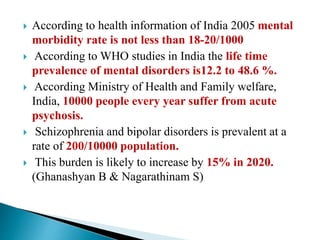  According to health information of India 2005 mental
morbidity rate is not less than 18-20/1000
 According to WHO studies in India the life time
prevalence of mental disorders is12.2 to 48.6 %.
 According Ministry of Health and Family welfare,
India, 10000 people every year suffer from acute
psychosis.
 Schizophrenia and bipolar disorders is prevalent at a
rate of 200/10000 population.
 This burden is likely to increase by 15% in 2020.
(Ghanashyan B & Nagarathinam S)
 