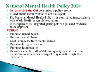  In April 2011 the GoI constituted a policy group.
 Based on the recommendations of the experts
 The National Mental Health Policy was considered in accordance
with World Health assembly resolution.
 It incorporates an integrated, participatory rights and evidence
based approach.
VISION
 Promote mental health
 Prevent mental illness
 Enable recovery from mental illness.
 Promote destigmatization
 Promote desegregation
 Provide accessible, affordable and quality mental health and
social care to all persons through life span within right based
framework.
 