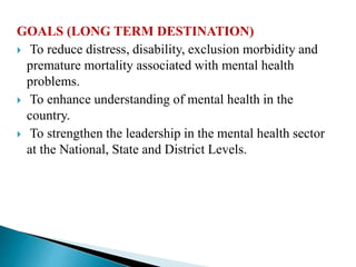 GOALS (LONG TERM DESTINATION)
 To reduce distress, disability, exclusion morbidity and
premature mortality associated with mental health
problems.
 To enhance understanding of mental health in the
country.
 To strengthen the leadership in the mental health sector
at the National, State and District Levels.
 