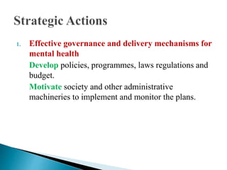 1. Effective governance and delivery mechanisms for
mental health
Develop policies, programmes, laws regulations and
budget.
Motivate society and other administrative
machineries to implement and monitor the plans.
 