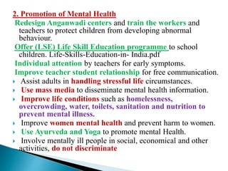 2. Promotion of Mental Health
Redesign Anganwadi centers and train the workers and
teachers to protect children from developing abnormal
behaviour.
Offer (LSE) Life Skill Education programme to school
children. Life-Skills-Education-in- India.pdf
Individual attention by teachers for early symptoms.
Improve teacher student relationship for free communication.
 Assist adults in handling stressful life circumstances.
 Use mass media to disseminate mental health information.
 Improve life conditions such as homelessness,
overcrowding, water, toilets, sanitation and nutrition to
prevent mental illness.
 Improve women mental health and prevent harm to women.
 Use Ayurveda and Yoga to promote mental Health.
 Involve mentally ill people in social, economical and other
activities, do not discriminate
 