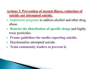 Actions 3. Prevention of mental illness, reduction of
suicide ant attempted suicide.
 Implement programs to address alcohol and other drug
abuse.
 Restrict the distribution of specific drugs and highly
toxic pesticides.
 Frame guidelines for media reporting suicide.
 Decriminalize attempted suicide.
 Train community leaders to prevent it.
 