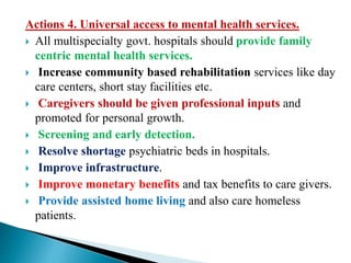 Actions 4. Universal access to mental health services.
 All multispecialty govt. hospitals should provide family
centric mental health services.
 Increase community based rehabilitation services like day
care centers, short stay facilities etc.
 Caregivers should be given professional inputs and
promoted for personal growth.
 Screening and early detection.
 Resolve shortage psychiatric beds in hospitals.
 Improve infrastructure.
 Improve monetary benefits and tax benefits to care givers.
 Provide assisted home living and also care homeless
patients.
 