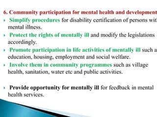 6. Community participation for mental health and development
 Simplify procedures for disability certification of persons with
mental illness.
 Protect the rights of mentally ill and modify the legislations
accordingly.
 Promote participation in life activities of mentally ill such as
education, housing, employment and social welfare.
 Involve them in community programmes such as village
health, sanitation, water etc and public activities.
 Provide opportunity for mentally ill for feedback in mental
health services.
 