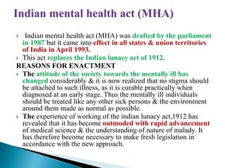  Indian mental health act (MHA) was drafted by the parliament
in 1987 but it came into effect in all states & union territories
of India in April 1993.
 This act replaces the Indian lunacy act of 1912.
REASONS FOR ENACTMENT
 The attitude of the society towards the mentally ill has
changed considerably & it is now realized that no stigma should
be attached to such illness, as it is curable practically when
diagnosed at an early stage. Thus the mentally ill individuals
should be treated like any other sick persons & the environment
around them made as normal as possible.
 The experience of working of the indian lunacy act,1912 has
revealed that it has become outmoded with rapid advancement
of medical science & the understanding of nature of malady. It
has therefore become necessary to make fresh legislation in
accordance with the new approach.
 