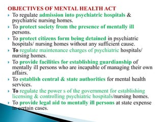 OBJECTIVES OF MENTAL HEALTH ACT
 To regulate admission into psychiatric hospitals &
psychiatric nursing homes.
 To protect society from the presence of mentally ill
persons.
 To protect citizens form being detained in psychiatric
hospitals/ nursing homes without any sufficient cause.
 To regulate maintenance charges of psychiatric hospitals/
nursing homes.
 To provide facilities for establishing guardianship of
mentally ill persons who are incapable of managing their own
affairs.
 To establish central & state authorities for mental health
services.
 To regulate the power s of the government for establishing
licensing & controlling psychiatric hospitals/nursing homes.
 To provide legal aid to mentally ill persons at state expense
in certain cases.
 