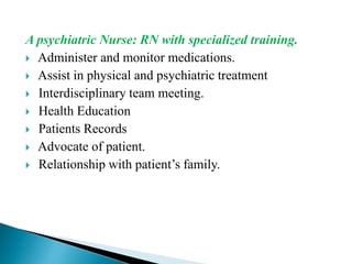 A psychiatric Nurse: RN with specialized training.
 Administer and monitor medications.
 Assist in physical and psychiatric treatment
 Interdisciplinary team meeting.
 Health Education
 Patients Records
 Advocate of patient.
 Relationship with patient’s family.
 
