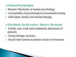 A Clinical Psychologist:
 Masters/ Doctorate in human psychology.
 Accountable of psychological assessments/testing.
 Individual, family and marital therapy.
A Psychiatric Social worker: Masters/ Doctorate.
 Family case work and community placement of
patients.
 Group therapy sessions.
 Social intervention at patient social environment.
 