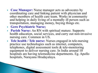  Case Manager: Nurse manager acts as advocates by
coordinating care and linking patient with physician and
other members of health care team. Works in community
and helping in daily living of a mentally ill person such as
transportation, managing money, buying things etc.
 Gero Psychiatric Nurse;
 Parish Nurse: An RN with spiritual mature. Supports
health education, social services, and carry out non-invasive
nursing care. Common in US.
 Tele health / Tele nurse: Nurses engaged in tele-nursing
practice use technologies such as internet, computers,
telephones, digital assessment tools & tele-monitoring
equipment to deliver nursing care. In India around 10
hospitals are having telemedicine departments. Eg. Apollo
hospitals, Narayana Hrudayalaya.
 