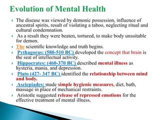  The disease was viewed by demonic possession, influence of
ancestral spirits, result of violating a taboo, neglecting ritual and
cultural condemnation.
 As a result they were beaten, tortured, to make body unsuitable
for demon.
 The scientific knowledge and truth begins.
 Pythagoras: (580-510 BC) developed the concept that brain is
the seat of intellectual activity.
 Hippocrates: (460-370 BC) described mental illness as
hysteria, mania, and depression.
 Plato (427- 347 BC) identified the relationship between mind
and body.
 Asciepiades: made simple hygienic measures, diet, bath,
massage in place of mechanical restraints.
 Aristotle suggested release of repressed emotions for the
effective treatment of mental illness.
 