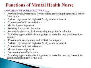 INPATIENT PSYCHIATRIC WARD…
 Provide for environment safety including protecting the patient & others
from injury.
 Perform psychosocial, high risk & physical assessment.
 Promotion of self care activities.
 Medication management.
 Assisting for somatic therapies.
 Accurately observing & documenting the patient’s behavior.
 Providing opportunities for the patient to make his own decisions & to
assume
 Provide safe environment and protect from injury.
 Perform psychosocial, high risk & physical assessment.
 Promotion of self care activities.
 Medication management.
 Documentation of behaviour.
 Providing opportunities for the patient to make his own decisions & to
assume responsibility for his life.
 