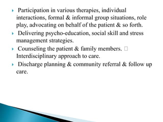  Participation in various therapies, individual
interactions, formal & informal group situations, role
play, advocating on behalf of the patient & so forth.
 Delivering psycho-education, social skill and stress
management strategies.
 Counseling the patient & family members.
Interdisciplinary approach to care.
 Discharge planning & community referral & follow up
care.
 