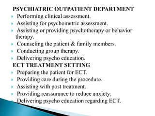 PSYCHIATRIC OUTPATIENT DEPARTMENT
 Performing clinical assessment.
 Assisting for psychometric assessment.
 Assisting or providing psychotherapy or behavior
therapy.
 Counseling the patient & family members.
 Conducting group therapy.
 Delivering psycho education.
ECT TREATMENT SETTING
 Preparing the patient for ECT.
 Providing care during the procedure.
 Assisting with post treatment.
 Providing reassurance to reduce anxiety.
 Delivering psycho education regarding ECT.
 