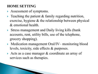 HOME SETTING
 Assessment of symptoms.
 Teaching the patient & family regarding nutrition,
exercise, hygiene & the relationship between physical
& emotional health.
 Stress management and Daily living kills (bank
accounts, rent, utility bills, use of the telephone,
grocery shopping).
 Medication management Oral/IV– monitoring blood
levels, toxicity, side effects & purposes.
 Acts as a case manager & coordinate an array of
services such as therapies.
 