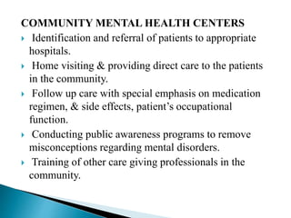 COMMUNITY MENTAL HEALTH CENTERS
 Identification and referral of patients to appropriate
hospitals.
 Home visiting & providing direct care to the patients
in the community.
 Follow up care with special emphasis on medication
regimen, & side effects, patient’s occupational
function.
 Conducting public awareness programs to remove
misconceptions regarding mental disorders.
 Training of other care giving professionals in the
community.
 