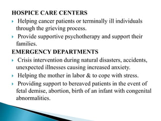 HOSPICE CARE CENTERS
 Helping cancer patients or terminally ill individuals
through the grieving process.
 Provide supportive psychotherapy and support their
families.
EMERGENCY DEPARTMENTS
 Crisis intervention during natural disasters, accidents,
unexpected illnesses causing increased anxiety.
 Helping the mother in labor & to cope with stress.
 Providing support to bereaved patients in the event of
fetal demise, abortion, birth of an infant with congenital
abnormalities.
 