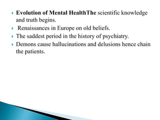  Evolution of Mental HealthThe scientific knowledge
and truth begins.
 Renaissances in Europe on old beliefs.
 The saddest period in the history of psychiatry.
 Demons cause hallucinations and delusions hence chain
the patients.
 