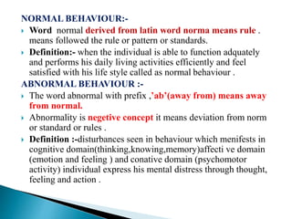 NORMAL BEHAVIOUR:-
 Word normal derived from latin word norma means rule .
means followed the rule or pattern or standards.
 Definition:- when the individual is able to function adquately
and performs his daily living activities efficiently and feel
satisfied with his life style called as normal behaviour .
ABNORMAL BEHAVIOUR :-
 The word abnormal with prefix ,’ab’(away from) means away
from normal.
 Abnormality is negetive concept it means deviation from norm
or standard or rules .
 Definition :-disturbances seen in behaviour which menifests in
cognitive domain(thinking,knowing,memory)affecti ve domain
(emotion and feeling ) and conative domain (psychomotor
activity) individual express his mental distress through thought,
feeling and action .
 