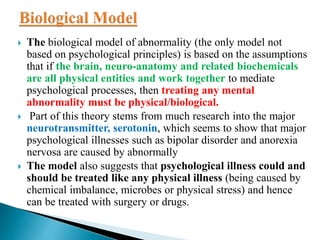  The biological model of abnormality (the only model not
based on psychological principles) is based on the assumptions
that if the brain, neuro-anatomy and related biochemicals
are all physical entities and work together to mediate
psychological processes, then treating any mental
abnormality must be physical/biological.
 Part of this theory stems from much research into the major
neurotransmitter, serotonin, which seems to show that major
psychological illnesses such as bipolar disorder and anorexia
nervosa are caused by abnormally
 The model also suggests that psychological illness could and
should be treated like any physical illness (being caused by
chemical imbalance, microbes or physical stress) and hence
can be treated with surgery or drugs.
 