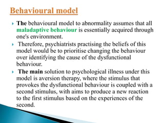  The behavioural model to abnormality assumes that all
maladaptive behaviour is essentially acquired through
one's environment.
 Therefore, psychiatrists practising the beliefs of this
model would be to prioritise changing the behaviour
over identifying the cause of the dysfunctional
behaviour.
 The main solution to psychological illness under this
model is aversion therapy, where the stimulus that
provokes the dysfunctional behaviour is coupled with a
second stimulus, with aims to produce a new reaction
to the first stimulus based on the experiences of the
second.
 