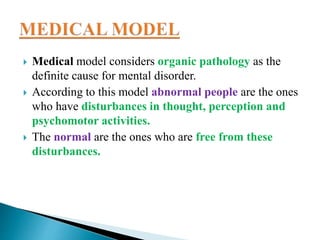  Medical model considers organic pathology as the
definite cause for mental disorder.
 According to this model abnormal people are the ones
who have disturbances in thought, perception and
psychomotor activities.
 The normal are the ones who are free from these
disturbances.
 