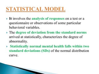  It involves the analysis of responses on a test or a
questionnaire or observations of some particular
behavioral variables.
 The degree of deviation from the standard norms
arrived at statistically, characterizes the degree of
abnormality.
 Statistically normal mental health falls within two
standard deviations (SDs) of the normal distribution
curve.
 