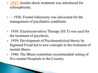  1927: Insulin shock treatment was introduced for
schizophrenia.
 1936: Frontal lobectomy was advocated for the
management of psychiatric conditions.
 1938: Electroconvulsive Therapy (ECT) was used for
the treatment of psychosis.
 1939: Development of Psychoanalytical theory by
Sigmund Freud led to new concepts in the treatment of
mental illness.
 1946: The Bhore committee recommended setting of
five mental Hospitals in the Country.
 