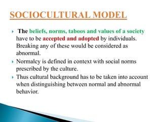  The beliefs, norms, taboos and values of a society
have to be accepted and adopted by individuals.
Breaking any of these would be considered as
abnormal.
 Normalcy is defined in context with social norms
prescribed by the culture.
 Thus cultural background has to be taken into account
when distinguishing between normal and abnormal
behavior.
 