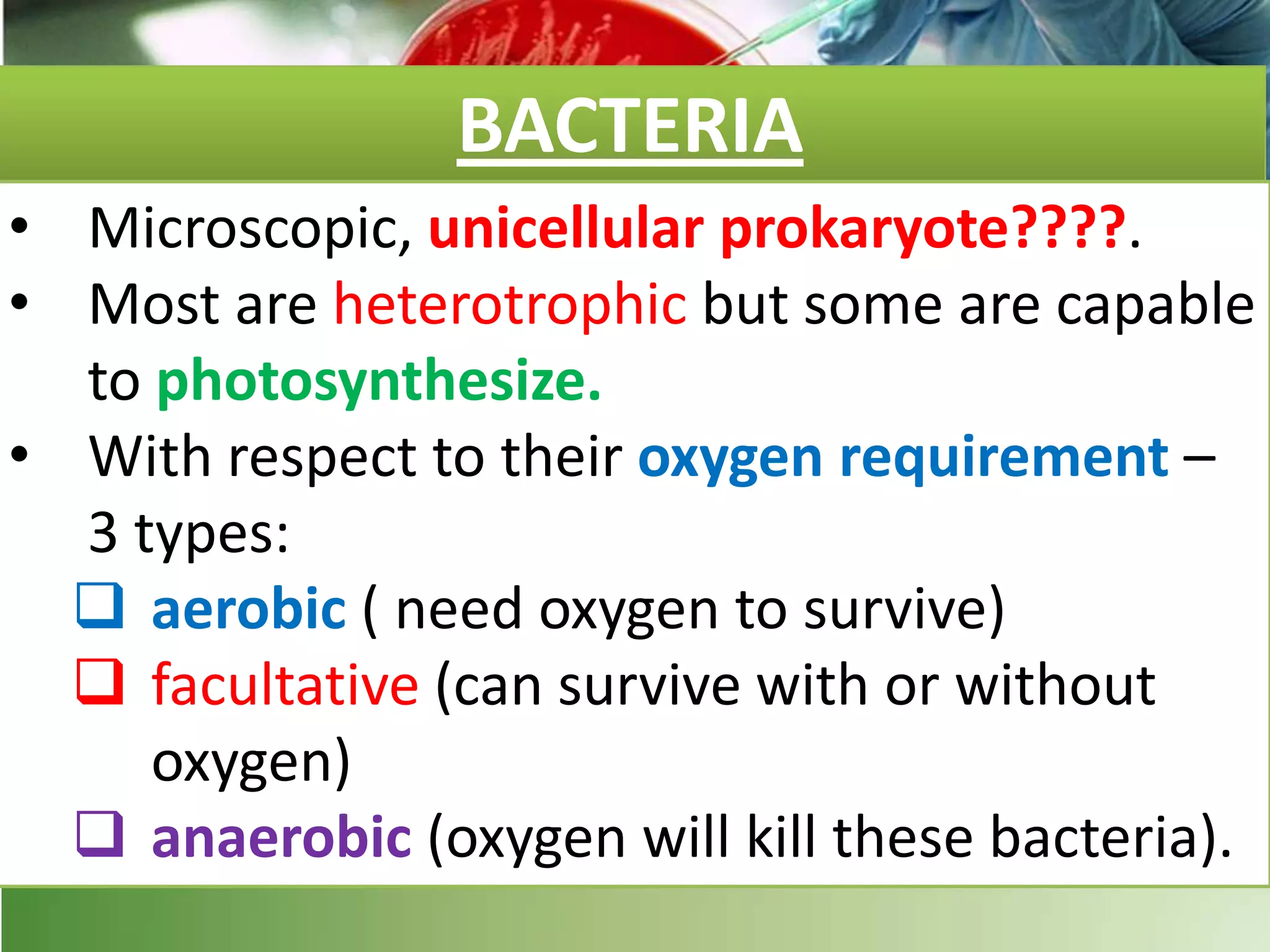 BACTERIA
• Microscopic, unicellular prokaryote????.
• Most are heterotrophic but some are capable
to photosynthesize.
• With respect to their oxygen requirement –
3 types:
 aerobic ( need oxygen to survive)
 facultative (can survive with or without
oxygen)
 anaerobic (oxygen will kill these bacteria).
 