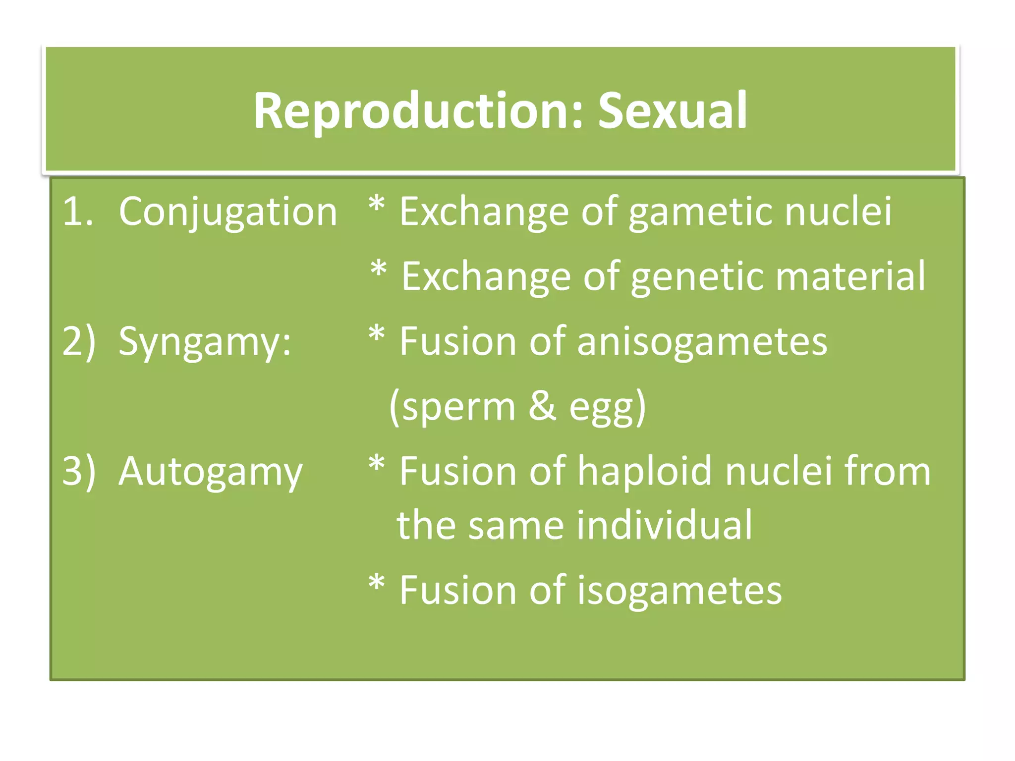 Reproduction: Sexual
1. Conjugation * Exchange of gametic nuclei
* Exchange of genetic material
2) Syngamy: * Fusion of anisogametes
(sperm & egg)
3) Autogamy * Fusion of haploid nuclei from
the same individual
* Fusion of isogametes
 