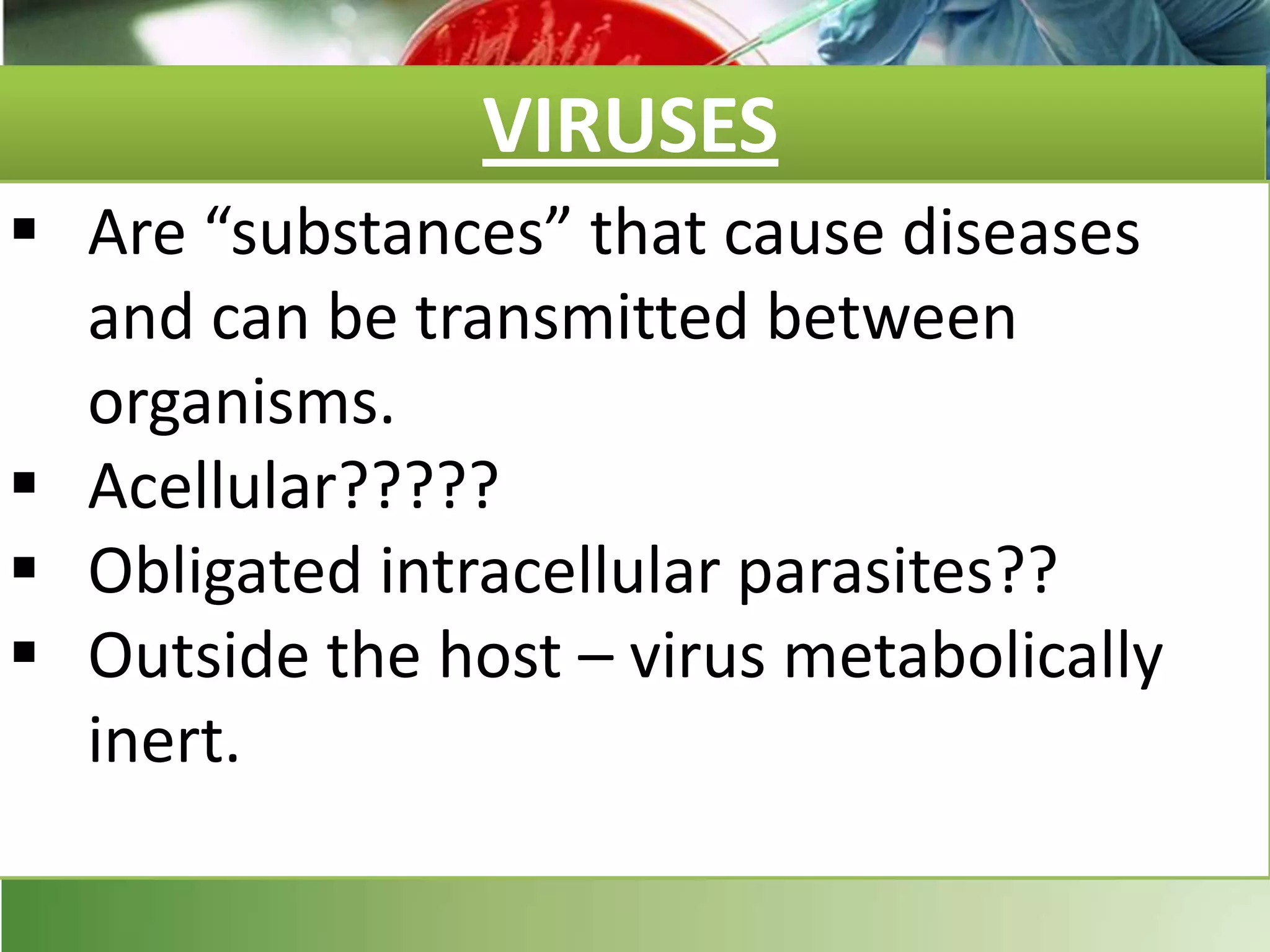 VIRUSES
 Are “substances” that cause diseases
and can be transmitted between
organisms.
 Acellular?????
 Obligated intracellular parasites??
 Outside the host – virus metabolically
inert.
 
