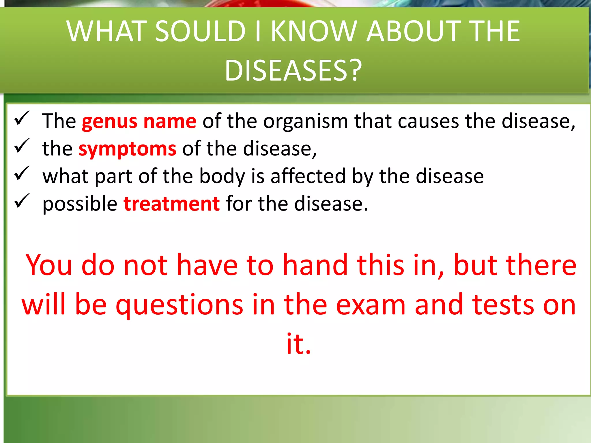 WHAT SOULD I KNOW ABOUT THE
DISEASES?
 The genus name of the organism that causes the disease,
 the symptoms of the disease,
 what part of the body is affected by the disease
 possible treatment for the disease.
You do not have to hand this in, but there
will be questions in the exam and tests on
it.
 
