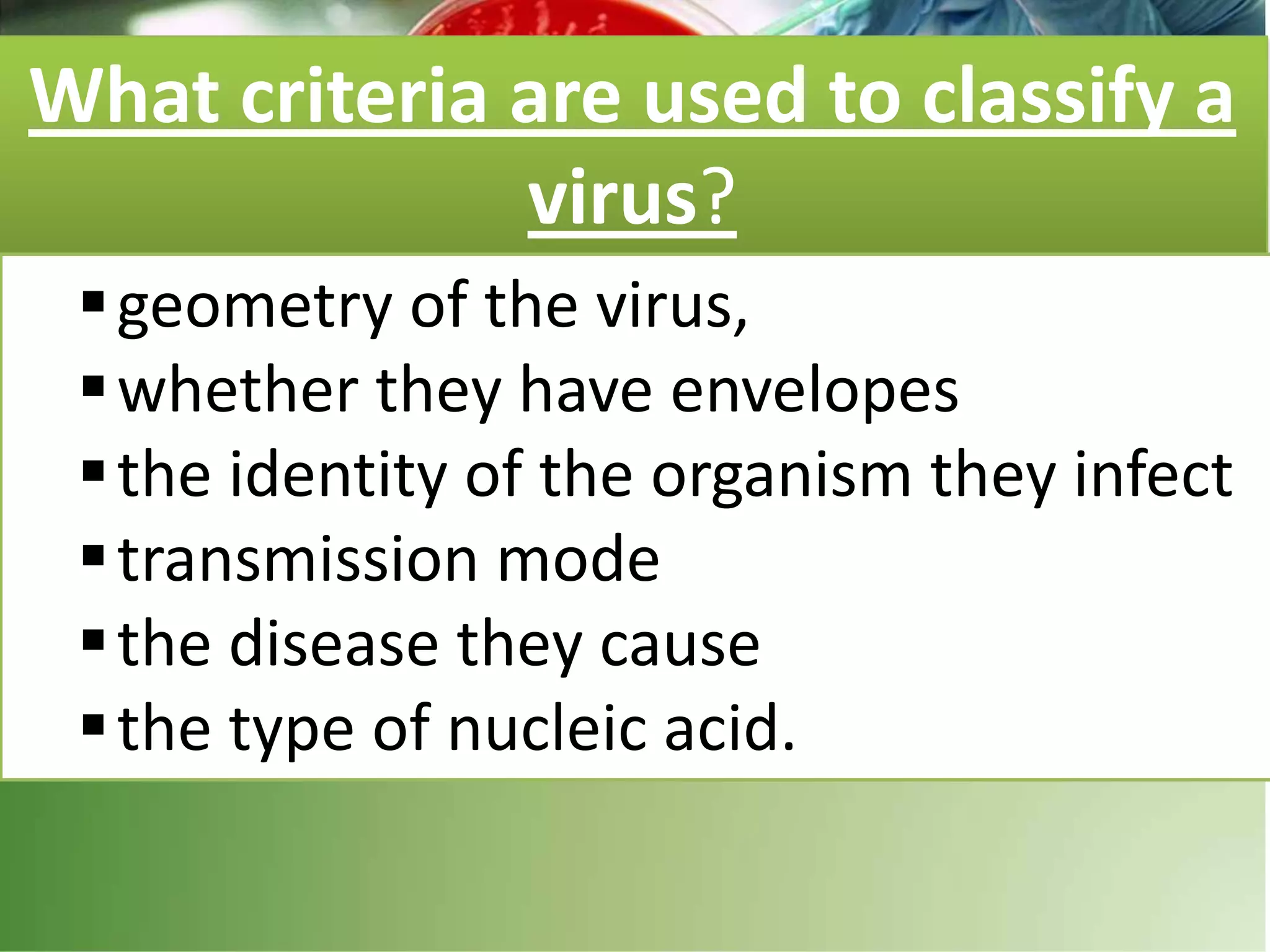 What criteria are used to classify a
virus?
geometry of the virus,
whether they have envelopes
the identity of the organism they infect
transmission mode
the disease they cause
the type of nucleic acid.
 
