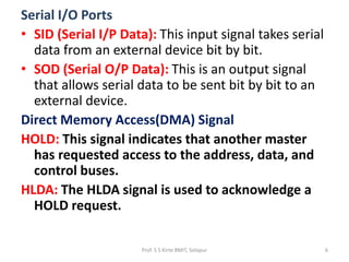 Serial I/O Ports
• SID (Serial I/P Data): This input signal takes serial
data from an external device bit by bit.
• SOD (Serial O/P Data): This is an output signal
that allows serial data to be sent bit by bit to an
external device.
Direct Memory Access(DMA) Signal
HOLD: This signal indicates that another master
has requested access to the address, data, and
control buses.
HLDA: The HLDA signal is used to acknowledge a
HOLD request.
Prof. S S Kirte BMIT, Solapur 6
 