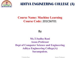 Course Name: Machine Learning
Course Code: 201CS6T01
By
Ms.T.Sudha Rani
Assoc.Professor
Dept of Computer Science and Engineering
Aditya Engineering College(A)
Surampalem.
T.Sudha Rani Assoc.Professor
 