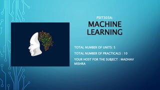 PSIT303A:
MACHINE
LEARNING
TOTAL NUMBER OF UNITS: 5
TOTAL NUMBER OF PRACTICALS : 10
YOUR HOST FOR THE SUBJECT : MADHAV
MISHRA
 