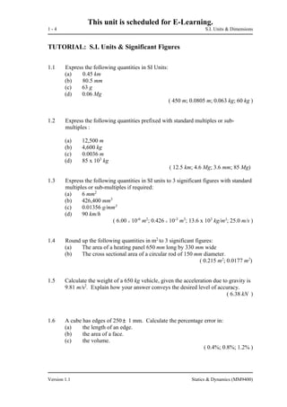 This unit is scheduled for E-Learning.
1 - 4 S.I. Units & Dimensions
Version 1.1 Statics & Dynamics (MM9400)
TUTORIAL: S.I. Units & Significant Figures
1.1 Express the following quantities in SI Units:
(a) 0.45 km
(b) 80.5 mm
(c) 63 g
(d) 0.06 Mg
( 450 m; 0.0805 m; 0.063 kg; 60 kg )
1.2 Express the following quantities prefixed with standard multiples or sub-
multiples :
(a) 12,500 m
(b) 4,600 kg
(c) 0.0036 m
(d) 85 x 103
kg
( 12.5 km; 4.6 Mg; 3.6 mm; 85 Mg)
1.3 Express the following quantities in SI units to 3 significant figures with standard
multiples or sub-multiples if required:
(a) 6 mm2
(b) 426,400 mm3
(c) 0.01356 g/mm3
(d) 90 km/h
( 6.00 x 10-6
m2
; 0.426 x 10-3
m3
; 13.6 x 103
kg/m3
; 25.0 m/s )
1.4 Round up the following quantities in m2
to 3 significant figures:
(a) The area of a heating panel 650 mm long by 330 mm wide
(b) The cross sectional area of a circular rod of 150 mm diameter.
( 0.215 m2
; 0.0177 m2
)
1.5 Calculate the weight of a 650 kg vehicle, given the acceleration due to gravity is
9.81 m/s2
. Explain how your answer conveys the desired level of accuracy.
( 6.38 kN )
1.6 A cube has edges of 250 1 mm. Calculate the percentage error in:
(a) the length of an edge.
(b) the area of a face.
(c) the volume.
( 0.4%; 0.8%; 1.2% )
 