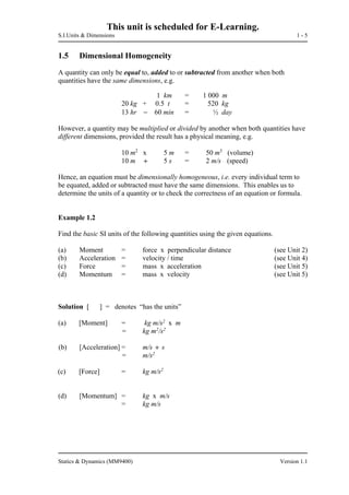 This unit is scheduled for E-Learning.
S.I.Units & Dimensions 1 - 5
Statics & Dynamics (MM9400) Version 1.1
1.5 Dimensional Homogeneity
A quantity can only be equal to, added to or subtracted from another when both
quantities have the same dimensions, e.g.
1 km = 1 000 m
20 kg + 0.5 t = 520 kg
13 hr  60 min = ½ day
However, a quantity may be multiplied or divided by another when both quantities have
different dimensions, provided the result has a physical meaning, e.g.
10 m2
x 5 m = 50 m3
(volume)
10 m  5 s = 2 m/s (speed)
Hence, an equation must be dimensionally homogeneous, i.e. every individual term to
be equated, added or subtracted must have the same dimensions. This enables us to
determine the units of a quantity or to check the correctness of an equation or formula.
Example 1.2
Find the basic SI units of the following quantities using the given equations.
(a) Moment = force x perpendicular distance (see Unit 2)
(b) Acceleration = velocity / time (see Unit 4)
(c) Force = mass x acceleration (see Unit 5)
(d) Momentum = mass x velocity (see Unit 5)
Solution [ ] = denotes “has the units”
(a) [Moment] = kg m/s2
x m
= kg m2
/s2
(b) [Acceleration] = m/s  s
= m/s2
(c) [Force] = kg m/s2
(d) [Momentum] = kg x m/s
= kg m/s
 