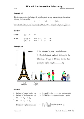 This unit is scheduled for E-Learning.
1 - 6 S.I. Units & Dimensions
Version 1.1 Statics & Dynamics (MM9400)
Example 1.3
The displacement s of a body with initial velocity vo and acceleration a after a time
interval of t is given by:
s = vo t + ½ at2
.
Show that this kinematics equation (see Chapter 4) is dimensionally homogeneous.
Solution
L.H.S.: [s] = m
R.H.S.: [vo t] = m/s x s = m
[at2
] = m/s2
x s2
= m
Example 1.4
Solution
 Volume of plastic replica vp  (n.L)(n.B)(n.H) ……... (n is reduction ratio)
 Volume of steel structure vs  (L)(B)(H)……… (Length x breadth x height)

s
p
m
m
ss
pp
v
v


The plastic replica’s mass, mp =
A 6-m high steel structure weighs 1 tonne.
A 1.5-m high plastic replica is fabricated in the
laboratory. If steel is 10 times heavier than
plastic, the replica weighs ________ kg.
Plastic
Replica
1 tonne
1.5m
6m
Steel
Structure
kg5625.11000
10
1
6
5.1
3












 