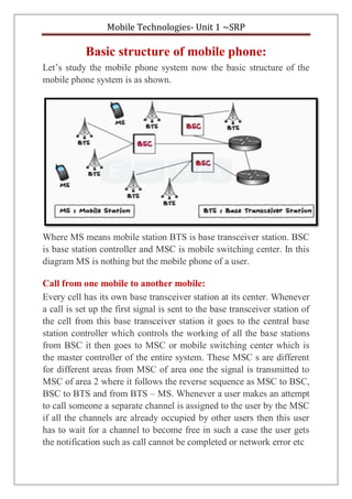 Mobile Technologies- Unit 1 ~SRP
Basic structure of mobile phone:
Let’s study the mobile phone system now the basic structure of the
mobile phone system is as shown.
Where MS means mobile station BTS is base transceiver station. BSC
is base station controller and MSC is mobile switching center. In this
diagram MS is nothing but the mobile phone of a user.
Call from one mobile to another mobile:
Every cell has its own base transceiver station at its center. Whenever
a call is set up the first signal is sent to the base transceiver station of
the cell from this base transceiver station it goes to the central base
station controller which controls the working of all the base stations
from BSC it then goes to MSC or mobile switching center which is
the master controller of the entire system. These MSC s are different
for different areas from MSC of area one the signal is transmitted to
MSC of area 2 where it follows the reverse sequence as MSC to BSC,
BSC to BTS and from BTS – MS. Whenever a user makes an attempt
to call someone a separate channel is assigned to the user by the MSC
if all the channels are already occupied by other users then this user
has to wait for a channel to become free in such a case the user gets
the notification such as call cannot be completed or network error etc
 