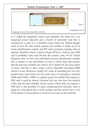 Mobile Technologies- Unit 1 ~SRP
It is called the integrated circuit card identifier the shiny bit is an
integrated circuit basically just a bunch of transistors and this is
mounted on a card. It is a pointless name really but Telkom people
seem to love the raku names anyway the number is made up of an
issuer identification number and IIN more acronyms starting with an
industry identifier which is almost always 89 have a look at your SIM
card it probably starts with 89 then the country code, 44 for United
Kingdom then we have the individual account identification number
that is unique to you and finally we have a check digit that ensures
that the previous numbers are correct. So it checks for any miss prints
or errors and this is done using a clever algorithm developed IBM
which is Lunz checksum. Finally let’s look at something the very few
people know about there are two main ways of managing a network
GSM and CDMA. GSM is a global system for mobile that requires a
SIM and is used by almost everyone but you also have the entirely
valid code division multiple access system which does not require a
SIM how is this possible it’s quite complicated but basically what is
going on is the phone has a serial number and the carriers have a list
of the phone’s if your phone is on the list you can use the network.
 