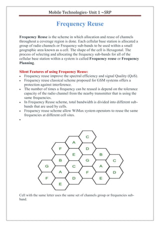 Mobile Technologies- Unit 1 ~SRP
Frequency Reuse
Frequency Reuse is the scheme in which allocation and reuse of channels
throughout a coverage region is done. Each cellular base station is allocated a
group of radio channels or Frequency sub-bands to be used within a small
geographic area known as a cell. The shape of the cell is Hexagonal. The
process of selecting and allocating the frequency sub-bands for all of the
cellular base station within a system is called Frequency reuse or Frequency
Planning.
Silent Features of using Frequency Reuse:
 Frequency reuse improve the spectral efficiency and signal Quality (QoS).
 Frequency reuse classical scheme proposed for GSM systems offers a
protection against interference.
 The number of times a frequency can be reused is depend on the tolerance
capacity of the radio channel from the nearby transmitter that is using the
same frequencies.
 In Frequency Reuse scheme, total bandwidth is divided into different sub-
bands that are used by cells.
 Frequency reuse scheme allow WiMax system operators to reuse the same
frequencies at different cell sites.

Cell with the same letter uses the same set of channels group or frequencies sub-
band.
 