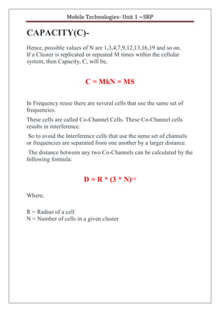 Mobile Technologies- Unit 1 ~SRP
CAPACITY(C)-
Hence, possible values of N are 1,3,4,7,9,12,13,16,19 and so on.
If a Cluster is replicated or repeated M times within the cellular
system, then Capacity, C, will be,
C = MkN = MS
In Frequency reuse there are several cells that use the same set of
frequencies.
These cells are called Co-Channel Cells. These Co-Channel cells
results in interference.
So to avoid the Interference cells that use the same set of channels
or frequencies are separated from one another by a larger distance.
The distance between any two Co-Channels can be calculated by the
following formula:
D = R * (3 * N)1/2
Where,
R = Radius of a cell
N = Number of cells in a given cluster
 