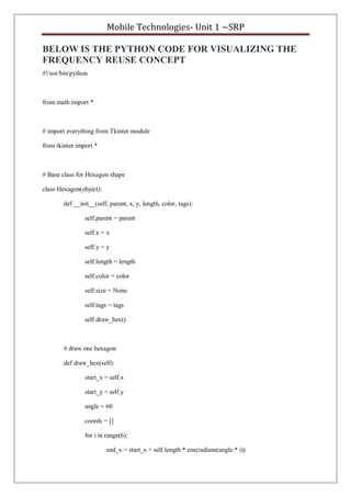 Mobile Technologies- Unit 1 ~SRP
BELOW IS THE PYTHON CODE FOR VISUALIZING THE
FREQUENCY REUSE CONCEPT
#!/usr/bin/python
from math import *
# import everything from Tkinter module
from tkinter import *
# Base class for Hexagon shape
class Hexagon(object):
def __init__(self, parent, x, y, length, color, tags):
self.parent = parent
self.x = x
self.y = y
self.length = length
self.color = color
self.size = None
self.tags = tags
self.draw_hex()
# draw one hexagon
def draw_hex(self):
start_x = self.x
start_y = self.y
angle = 60
coords = []
for i in range(6):
end_x = start_x + self.length * cos(radians(angle * i))
 