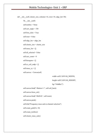 Mobile Technologies- Unit 1 ~SRP
def __init__(self, cluster_size, columns=16, rows=10, edge_len=30):
Tk.__init__(self)
self.textbox = None
self.curr_angle = 330
self.first_click = True
self.reset = False
self.edge_len = edge_len
self.cluster_size = cluster_size
self.reuse_list = []
self.all_selected = False
self.curr_count = 0
self.hexagons = []
self.co_cell_endp = []
self.reuse_xy = []
self.canvas = Canvas(self,
width=self.CANVAS_WIDTH,
height=self.CANVAS_HEIGHT,
bg="#4dd0e1")
self.canvas.bind("<Button-1>", self.call_back)
self.canvas.focus_set()
self.canvas.bind('<Shift-R>', self.resets)
self.canvas.pack()
self.title("Frequency reuse and co-channel selection")
self.create_grid(16, 10)
self.create_textbox()
self.cluster_reuse_calc()
 