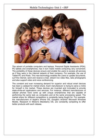 Mobile Technologies- Unit 1 ~SRP
The advent of portable computers and laptops, Personal Digital Assistants (PDA),
PC tablets and smartphones, has in turn made mobile computing very convenient.
The portability of these devices ensure and enable the users to access all services
as if they were in the internal network of their company. For example, the use of
Tablet PC and iPads. This new technology enables the users to update documents,
surf the internet, send and receive e-mail, stream live video files, take photographs
and also support video and voice conferencing.
The constant and ever increasing demand for superior and robust smart devices
has been a catalyst for market share. Each manufacturer is trying to carve a niche
for himself in the market. These devices are invented and innovated to provide
state-of-the-art applications and services. For instance, different manufacturers of
cellular phones have come up with unique smartphones that are capable of
performing the same task as computers and at the same processing speed. The
market share for different competitors is constantly being fought for. For example,
the manufacturers of Apple's iPhone OS, Google's Android' Microsoft Windows
Mobile, Research In Motion's Blackberry OS, are constantly competing to offer
better products with each release.
 